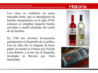 Historia Los vinos se vendieron en jarras marcadas hasta  que se introdujeron las botellas transparentes en el siglo XVII; entonces se colgaban etiquetas hechas con plata o marfil alrededor del cuello de las botellas .     En 1798 dos inventos favorecieron grandemente el desarrollo de la gráfica. Uno de ellos fue la máquina de hacer papel, inventada en Francia por Nicolás Louis Robert, y el otro fue la litografía, inventada en Bavaria por Alois Senefelder.  