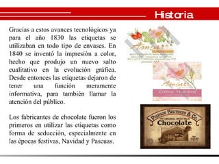 Historia Gracias a estos avances tecnológicos ya para el año 1830 las etiquetas se utilizaban en todo tipo de envases. En 1840 se inventó la impresión a color, hecho que produjo un nuevo salto cualitativo en la evolución gráfica. Desde entonces las etiquetas dejaron de tener una función meramente informativa, para también llamar la atención del público.  Los fabricantes de chocolate fueron los primeros en utilizar las etiquetas como forma de seducción, especialmente en las épocas festivas, Navidad y Pascuas.  