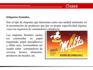 Clases

Etiquetas frontales.
Son el tipo de etiquetas que funcionan como una unidad autónoma en
la presentación de productos que por su propia especificidad algunas
veces no requieren de contenedores cilíndricos.

Las etiquetas frontales suelen
ser construidas en papel
engomado, papel autoadhesivo
y offset seco. Acostumbran ser
usadas sobre contenedores de
cerveza, licores, alimentos,
productos de tocador, etc.
 