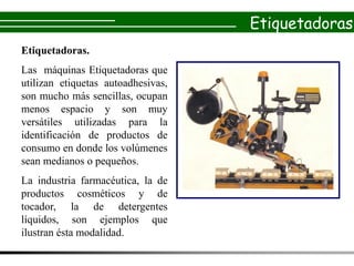 Etiquetadoras
Etiquetadoras.
Las máquinas Etiquetadoras que
utilizan etiquetas autoadhesivas,
son mucho más sencillas, ocupan
menos espacio y son muy
versátiles utilizadas para la
identificación de productos de
consumo en donde los volúmenes
sean medianos o pequeños.
La industria farmacéutica, la de
productos cosméticos y de
tocador, la de detergentes
líquidos, son ejemplos que
ilustran ésta modalidad.
 