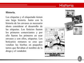 Historia
Historia.
Las etiquetas y el etiquetado tienen
una larga historia. Junto con la
historia de los envases es necesario
ahora considerar el desarrollo de
las etiquetas. Los fenicios fueron
los primeros comerciantes y por
ello fueron los primeros en usar
envases y con ellos, etiquetas. Los
boticarios romanos se cree que
vendían las hierbas en pequeños
tarros que llevaban el nombre de la
droga y el vendedor.


                                                  2
 