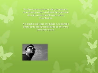 Se não cavamos a terra e não procuramos, não achamos ouro e os diamantes precisam de muito mais trabalho para serem encontrados. A simpatia cria laços imediatos e a antipatia direta corta toda possibilidade de encontro real com o outro. 