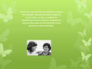 Dizem que quando isso acontece há sempre uma ligação daquela situação a alguma outra coisa, ou seja, se julgamos imediatamente uma pessoa antipática é porque algo nela nos faz lembrar outra pessoa ou outra situação. 