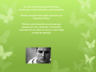 Por que não damos oportunidades, perdemos, invariavelmente, oportunidades. Nossos corações são cegos e por isso nos fechamos tanto. Muitas e preciosas são as pessoas que passam por nós. Algumas, entretanto, precisam de um olhar um pouco mais longo e cheio de atenção. 