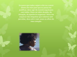 Se quero que todos vejam a dor ou o amor dentro de mim para que eu possa me justificar, devo agir de maneira igual para com todos. Devo ver além da pele, da situação, da aparência enganosa. Devo me esquecer das etiquetas que colamos sem perceber, devo abrir mais vezes os olhos do meu coração.