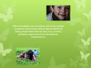 Não te precipites com a tua boca, nem o teu coração se apresse a pronunciar palavra alguma diante de Deus; porque Deus está nos céus, e tu, na terra; portanto, sejam poucas as tuas palavras. Eclesiastes 5:2