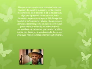 Os que nunca mudaram a primeira idéia que tiveram de alguém são raros, senão mesmo inexistentes. Bom quando é do lado positivo, algo desagradável torna-se bom, uma descoberta que nos enriquece. Há decepções também, infelizmente. Mas se não cavarmos, jamais saberemos; se não nos colocarmos em posição neutra ou não reconhecermos a necessidade de talvez ter que mudar de idéia, nunca nos daremos a oportunidade de crescer um pouco mais nos relacionamentos humanos.