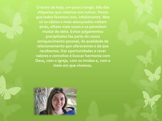 O texto de hoje, um pouco longo, fala das etiquetas que colamos aos outros. Penso que todos fazemos isso, infelizmente. Mas só os sábios e mais abençoados voltam atrás, olham mais vezes e se permitem mudar de idéia. Evitar julgamentos precipitados faz parte do nosso enriquecimento pessoal, da qualidade de relacionamento que oferecemos e da que recebemos. Dar oportunidades e rever valores e conceitos é buscar harmonia com Deus, com o igreja, com os irmãos e, com o meio em que vivemos.