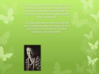 O que não podemos fazer é continuar nessa impressão, sobretudo se for negativa, sem dar ao outro a oportunidade de fazer-se conhecer ou a uma situação a oportunidade de ser esclarecida. Se julgar pode parecer natural, fechar-se nesse julgamento pode nos impedir de ver o outro com a luz clara do dia, de outra maneira, com outros olhos. 