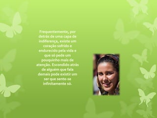 Frequentemente, por detrás de uma capa de indiferença, existe um coração sofrido e endurecido pela vida e que só pede um pouquinho mais de atenção. Escondido atrás de alguém que fala demais pode existir um ser que sente-se infinitamente só. 