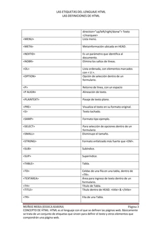LAS ETIQUETAS DEL LENGUAJE HTML
                               LAS DEFINICIONES DE HTML



                                                direction="up/left/right/donw"> Texto
                                                </marquee>
<MENU>                                          Lista menú.

<META>                                          Metainformación ubicada en HEAD.

<NEXTID>                                        Es un parámetro que identifica al
                                                documento.
<NOBR>                                          Elimina los saltos de líneas.

<OL>                                            Lista ordenada, con elementos marcados
                                                con < LI >.
<OPTION>                                        Opción de selección dentro de un
                                                formulario.

<P>                                             Retorno de línea, con un espacio
<P ALIGN>                                       Alineación de texto.

<PLAINTEXT>                                     Pasaje de texto plano.

<PRE>                                           Visualiza el texto en su formato original.
<S>                                             Texto tachado.

<SAMP>                                          Formato tipo ejemplo.

<SELECT>                                        Para selección de opciones dentro de un
                                                formulario
<SMALL>                                         Disminuye el tamaño.

<STRONG>                                        Formato enfatizado más fuerte que <EM>.

<SUB>                                           Subíndice.

<SUP>                                           Superíndice.

<TABLE>                                         Tabla.

<TD>                                            Celdas de una fila en una tabla, dentro de
                                                <TR>.
<TEXTAREA>                                      Área para ingreso de texto dentro de un
                                                formulario.
<TH>                                            Título de Tabla.
<TITLE>                                         Título dentro de HEAD. <title> & </title>

<TR>                                            Fila de una Tabla.


MUÑOZ MERA JESSICA KARINA                                                              Página 3
CONCEPTO DE HTML: HTML es el lenguaje con el que se definen las páginas web. Básicamente
se trata de un conjunto de etiquetas que sirven para definir el texto y otros elementos que
compondrán una página web.
 
