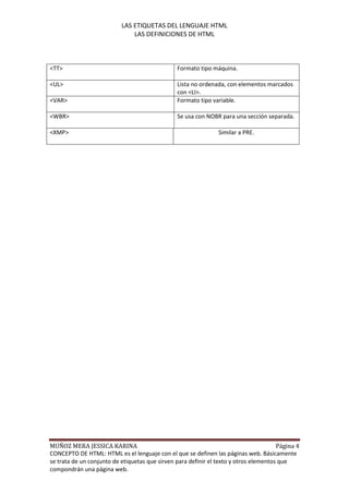 LAS ETIQUETAS DEL LENGUAJE HTML
                               LAS DEFINICIONES DE HTML



<TT>                                            Formato tipo máquina.

<UL>                                            Lista no ordenada, con elementos marcados
                                                con <LI>.
<VAR>                                           Formato tipo variable.

<WBR>                                           Se usa con NOBR para una sección separada.

<XMP>                                                           Similar a PRE.




MUÑOZ MERA JESSICA KARINA                                                              Página 4
CONCEPTO DE HTML: HTML es el lenguaje con el que se definen las páginas web. Básicamente
se trata de un conjunto de etiquetas que sirven para definir el texto y otros elementos que
compondrán una página web.
 