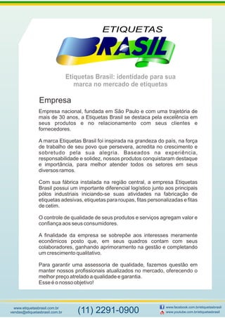 Etiquetas Brasil: identidade para sua
marca no mercado de etiquetas
www.etiquetasbrasil.com.br
vendas@etiquetasbrasil.com.br
www.facebook.com.br/etiquetasbrasil
www.youtube.com.br/etiquetasbrasil(11) 2291-0900
Empresa nacional, fundada em São Paulo e com uma trajetória de
mais de 30 anos, a Etiquetas Brasil se destaca pela excelência em
seus produtos e no relacionamento com seus clientes e
fornecedores.
A marca Etiquetas Brasil foi inspirada na grandeza do país, na força
de trabalho de seu povo que persevera, acredita no crescimento e
sobretudo pela sua alegria. Baseados na experiência,
responsabilidade e solidez, nossos produtos conquistaram destaque
e importância, para melhor atender todos os setores em seus
diversos ramos.
Com sua fábrica instalada na região central, a empresa Etiquetas
Brasil possui um importante diferencial logístico junto aos principais
pólos industriais iniciando-se suas atividades na fabricação de
etiquetas adesivas, etiquetas para roupas, fitas personalizadas e fitas
de cetim.
O controle de qualidade de seus produtos e serviços agregam valor e
confiança aos seus consumidores.
A finalidade da empresa se sobrepõe aos interesses meramente
econômicos posto que, em seus quadros contam com seus
colaboradores, ganhando aprimoramento na gestão e completando
um crescimento qualitativo.
Para garantir uma assessoria de qualidade, fazemos questão em
manter nossos profissionais atualizados no mercado, oferecendo o
melhor preço atrelado a qualidade e garantia.
Esse é o nosso objetivo!
Empresa
 