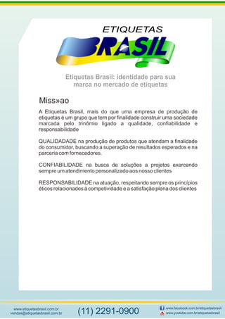 Etiquetas Brasil: identidade para sua
marca no mercado de etiquetas
www.etiquetasbrasil.com.br
vendas@etiquetasbrasil.com.br
www.facebook.com.br/etiquetasbrasil
www.youtube.com.br/etiquetasbrasil(11) 2291-0900
A Etiquetas Brasil, mais do que uma empresa de produção de
etiquetas é um grupo que tem por finalidade construir uma sociedade
marcada pelo trinômio ligado a qualidade, confiabilidade e
responsabilidade
QUALIDADADE na produção de produtos que atendam a finalidade
do consumidor, buscando a superação de resultados esperados e na
parceria com fornecedores.
CONFIABILIDADE na busca de soluções a projetos exercendo
sempre um atendimento personalizado aos nosso clientes
RESPONSABILIDADE na atuação, respeitando sempre os princípios
éticos relacionados à competividade e a satisfação plena dos clientes
Miss»ao
 
