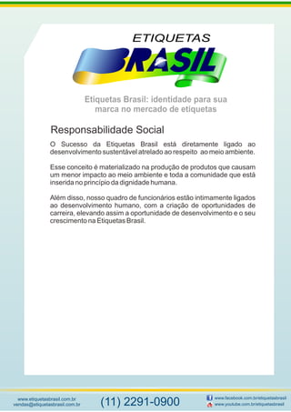 Etiquetas Brasil: identidade para sua
marca no mercado de etiquetas
www.etiquetasbrasil.com.br
vendas@etiquetasbrasil.com.br
www.facebook.com.br/etiquetasbrasil
www.youtube.com.br/etiquetasbrasil(11) 2291-0900
O Sucesso da Etiquetas Brasil está diretamente ligado ao
desenvolvimento sustentável atrelado ao respeito ao meio ambiente.
Esse conceito é materializado na produção de produtos que causam
um menor impacto ao meio ambiente e toda a comunidade que está
inserida no princípio da dignidade humana.
Além disso, nosso quadro de funcionários estão intimamente ligados
ao desenvolvimento humano, com a criação de oportunidades de
carreira, elevando assim a oportunidade de desenvolvimento e o seu
crescimento na Etiquetas Brasil.
Responsabilidade Social
 