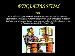 HTML   Es el acrónimo inglés de  H yper T ext  M arkup  L anguage, que se traduce al español como  Lenguaje de Marcas Hipertextuales . Es un lenguaje de marcación diseñado para estructurar textos y presentarlos en forma de hipertexto, que es el formato estándar de las páginas Web.  ETIQUETAS HTML 