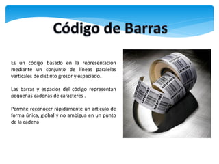 Es un código basado en la representación
mediante un conjunto de líneas paralelas
verticales de distinto grosor y espaciado.

Las barras y espacios del código representan
pequeñas cadenas de caracteres .

Permite reconocer rápidamente un artículo de
forma única, global y no ambigua en un punto
de la cadena
 