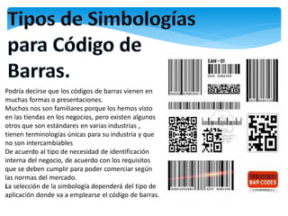Podría decirse que los códigos de barras vienen en
muchas formas o presentaciones.
Muchos nos son familiares porque los hemos visto
en las tiendas en los negocios, pero existen algunos
otros que son estándares en varias industrias ,
tienen terminologías únicas para su industria y que
no son intercambiables
De acuerdo al tipo de necesidad de identificación
interna del negocio, de acuerdo con los requisitos
que se deben cumplir para poder comerciar según
las normas del mercado.
La selección de la simbología dependerá del tipo de
aplicación donde va a emplearse el código de barras.
 