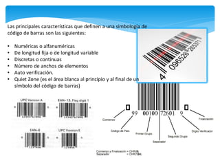 Las principales características que definen a una simbología de
código de barras son las siguientes:

•   Numéricas o alfanuméricas
•   De longitud fija o de longitud variable
•   Discretas o continuas
•   Número de anchos de elementos
•   Auto verificación.
•   Quiet Zone (es el área blanca al principio y al final de un
    símbolo del código de barras)
 
