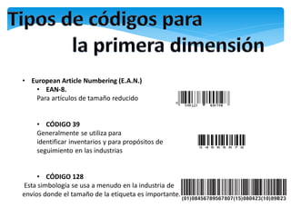 • European Article Numbering (E.A.N.)
   • EAN-8.
   Para artículos de tamaño reducido


    • CÓDIGO 39
    Generalmente se utiliza para
    identificar inventarios y para propósitos de
    seguimiento en las industrias


     • CÓDIGO 128
Esta simbología se usa a menudo en la industria de
envíos donde el tamaño de la etiqueta es importante.
 