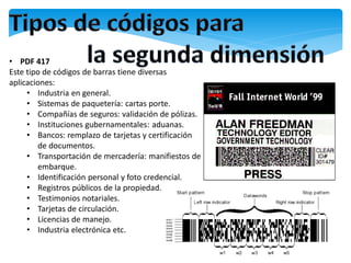 • PDF 417
Este tipo de códigos de barras tiene diversas
aplicaciones:
     • Industria en general.
     • Sistemas de paquetería: cartas porte.
     • Compañías de seguros: validación de pólizas.
     • Instituciones gubernamentales: aduanas.
     • Bancos: remplazo de tarjetas y certificación
        de documentos.
     • Transportación de mercadería: manifiestos de
        embarque.
     • Identificación personal y foto credencial.
     • Registros públicos de la propiedad.
     • Testimonios notariales.
     • Tarjetas de circulación.
     • Licencias de manejo.
     • Industria electrónica etc.
 