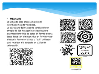 • MEXICODE
Es utilizado para procesamiento de
información a alta velocidad.
La estructura del Maxicode consiste de un
arreglo de 866 hexágonos utilizados para
el almacenamiento de datos en forma binaria.
Estos datos son almacenados en forma seudo-
aleatoria. Posee un blanco o "bull" utilizado
para localizar a la etiqueta en cualquier
orientación.
 