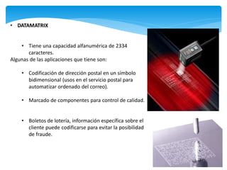 • DATAMATRIX


    • Tiene una capacidad alfanumérica de 2334
       caracteres.
Algunas de las aplicaciones que tiene son:

    • Codificación de dirección postal en un símbolo
      bidimensional (usos en el servicio postal para
      automatizar ordenado del correo).

    • Marcado de componentes para control de calidad.


    • Boletos de lotería, información específica sobre el
      cliente puede codificarse para evitar la posibilidad
      de fraude.
 