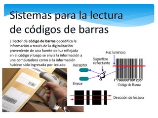 El lector de código de barras decodifica la
información a través de la digitalización
proveniente de una fuente de luz reflejada
en el código y luego se envía la información a
una computadora como si la información
hubiese sido ingresada por teclado
 