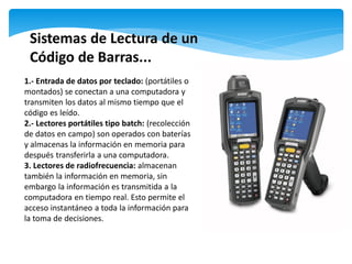1.- Entrada de datos por teclado: (portátiles o
montados) se conectan a una computadora y
transmiten los datos al mismo tiempo que el
código es leído.
2.- Lectores portátiles tipo batch: (recolección
de datos en campo) son operados con baterías
y almacenas la información en memoria para
después transferirla a una computadora.
3. Lectores de radiofrecuencia: almacenan
también la información en memoria, sin
embargo la información es transmitida a la
computadora en tiempo real. Esto permite el
acceso instantáneo a toda la información para
la toma de decisiones.
 