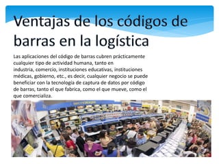 Las aplicaciones del código de barras cubren prácticamente
cualquier tipo de actividad humana, tanto en
industria, comercio, instituciones educativas, instituciones
médicas, gobierno, etc., es decir, cualquier negocio se puede
beneficiar con la tecnología de captura de datos por código
de barras, tanto el que fabrica, como el que mueve, como el
que comercializa.
 