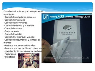 Entre las aplicaciones que tiene podemos
mencionar:
•Control de material en procesos
•Control de inventario
•Control de movimiento
•Control de tiempo y asistencia
•Control de acceso
•Punto de venta
•Control de calidad
•Control de embarques y recibos
•Control de documentos y rastreos de los
mismos
•Rastreos preciso en actividades
•Rastreos precisos de bienes transportados
•Levantamiento electrónico de pedidos
•Facturación
•Bibliotecas
 