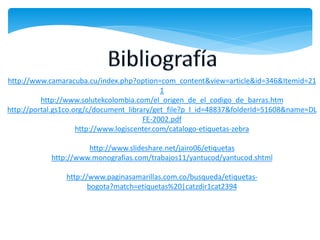http://www.camaracuba.cu/index.php?option=com_content&view=article&id=346&Itemid=21
                                              1
          http://www.solutekcolombia.com/el_origen_de_el_codigo_de_barras.htm
http://portal.gs1co.org/c/document_library/get_file?p_l_id=48837&folderId=51608&name=DL
                                        FE-2002.pdf
                     http://www.logiscenter.com/catalogo-etiquetas-zebra

                      http://www.slideshare.net/jairo06/etiquetas
            http://www.monografias.com/trabajos11/yantucod/yantucod.shtml

                http://www.paginasamarillas.com.co/busqueda/etiquetas-
                       bogota?match=etiquetas%20|catzdir1cat2394
 