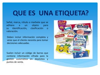 QUE ES UNA ETIQUETA?
Señal, marca, rótulo o marbete que se
adhiere     a    un    objeto    para
su identificación, clasificación o
valoración.

Deben incluir información completa y
veraz que el cliente necesita para tomar
decisiones adecuadas.


Suelen incluir un código de barras que
contiene información cifrada para la
gestión automática en depósitos y
puntos de venta.
 