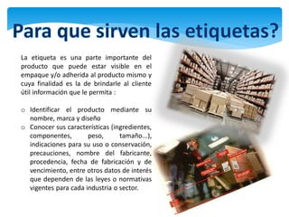 La etiqueta es una parte importante del
producto que puede estar visible en el
empaque y/o adherida al producto mismo y
cuya finalidad es la de brindarle al cliente
útil información que le permita :

o Identificar el producto mediante su
  nombre, marca y diseño
o Conocer sus características (ingredientes,
  componentes,        peso,      tamaño...),
  indicaciones para su uso o conservación,
  precauciones, nombre del fabricante,
  procedencia, fecha de fabricación y de
  vencimiento, entre otros datos de interés
  que dependen de las leyes o normativas
  vigentes para cada industria o sector.
 