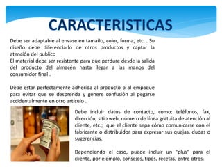 Debe ser adaptable al envase en tamaño, color, forma, etc. . Su
diseño debe diferenciarlo de otros productos y captar la
atención del publico
El material debe ser resistente para que perdure desde la salida
del producto del almacén hasta llegar a las manos del
consumidor final .

Debe estar perfectamente adherida al producto o al empaque
para evitar que se desprenda y genere confusión al pegarse
accidentalmente en otro artículo .
                            Debe incluir datos de contacto, como: teléfonos, fax,
                            dirección, sitio web, número de línea gratuita de atención al
                            cliente, etc.; que el cliente sepa cómo comunicarse con el
                            fabricante o distribuidor para expresar sus quejas, dudas o
                            sugerencias.

                            Dependiendo el caso, puede incluir un "plus" para el
                            cliente, por ejemplo, consejos, tipos, recetas, entre otros.
 