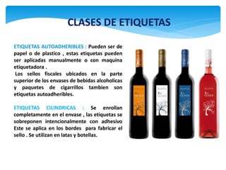 CLASES DE ETIQUETAS
ETIQUETAS AUTOADHERIBLES : Pueden ser de
papel o de plastico , estas etiquetas pueden
ser aplicadas manualmente o con maquina
etiquetadora .
 Los sellos fiscales ubicados en la parte
superior de los envases de bebidas alcoholicas
y paquetes de cigarrillos tambien son
etiquetas autoadheribles.

ETIQUETAS CILINDRICAS : Se enrollan
completamente en el envase , las etiquetas se
sobreponen intencionalmente con adhesivo
Este se aplica en los bordes para fabricar el
sello . Se utilizan en latas y botellas.
 