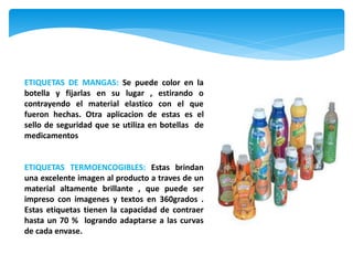 ETIQUETAS DE MANGAS: Se puede color en la
botella y fijarlas en su lugar , estirando o
contrayendo el material elastico con el que
fueron hechas. Otra aplicacion de estas es el
sello de seguridad que se utiliza en botellas de
medicamentos


ETIQUETAS TERMOENCOGIBLES: Estas brindan
una excelente imagen al producto a traves de un
material altamente brillante , que puede ser
impreso con imagenes y textos en 360grados .
Estas etiquetas tienen la capacidad de contraer
hasta un 70 % logrando adaptarse a las curvas
de cada envase.
 