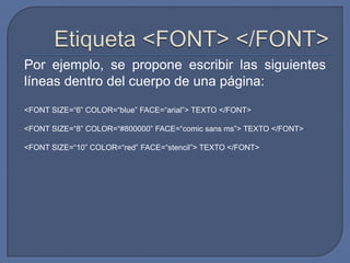 Por ejemplo, se propone escribir las siguientes
líneas dentro del cuerpo de una página:
<FONT SIZE=“6” COLOR=“blue” FACE=“arial”> TEXTO </FONT>

<FONT SIZE=“8” COLOR=“#800000” FACE=“comic sans ms”> TEXTO </FONT>

<FONT SIZE=“10” COLOR=“red” FACE=“stencil”> TEXTO </FONT>
 