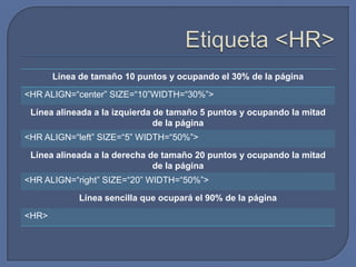 Línea de tamaño 10 puntos y ocupando el 30% de la página

<HR ALIGN=“center” SIZE=“10”WIDTH=“30%”>

 Línea alineada a la izquierda de tamaño 5 puntos y ocupando la mitad
                               de la página
<HR ALIGN=“left” SIZE=“5” WIDTH=“50%”>

 Línea alineada a la derecha de tamaño 20 puntos y ocupando la mitad
                              de la página
<HR ALIGN=“right” SIZE=“20” WIDTH=“50%”>

            Línea sencilla que ocupará el 90% de la página

<HR>
 