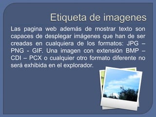 Las pagina web además de mostrar texto son
capaces de desplegar imágenes que han de ser
creadas en cualquiera de los formatos: JPG –
PNG - GIF. Una imagen con extensión BMP –
CDI – PCX o cualquier otro formato diferente no
será exhibida en el explorador.
 