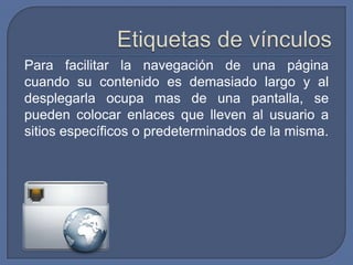 Para facilitar la navegación de una página
cuando su contenido es demasiado largo y al
desplegarla ocupa mas de una pantalla, se
pueden colocar enlaces que lleven al usuario a
sitios específicos o predeterminados de la misma.
 