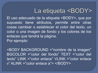 El uso adecuado de la etiqueta <BODY>, que por
supuesto tiene atributos, permite entre otras
cosas cambiar o establecer el color del texto, un
color o una imagen de fondo y los colores de los
enlaces que tendrá la página.
Por ejemplo:

<BODY BACKGROUND =“nombre de la imagen”
BGCOLOR =“color del fondo” TEXT =“color del
texto” LINK =“color enlace” VLINK =“color enlace
v” ALINK =“color enlace a”> </BODY>
 