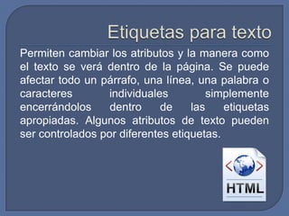 Permiten cambiar los atributos y la manera como
el texto se verá dentro de la página. Se puede
afectar todo un párrafo, una línea, una palabra o
caracteres        individuales         simplemente
encerrándolos     dentro     de    las    etiquetas
apropiadas. Algunos atributos de texto pueden
ser controlados por diferentes etiquetas.
 