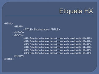 <HTML>
         <HEAD>
              <TITLE> Encabezados </TITLE>
       </HEAD>
       <BODY>
              <H1>Este texto tiene el tamaño que le da la etiqueta H1</H1>
              <H2>Este texto tiene el tamaño que le da la etiqueta H2</H2>
              <H3>Este texto tiene el tamaño que le da la etiqueta H3</H3>
              <H4>Este texto tiene el tamaño que le da la etiqueta H4</H4>
              <H5>Este texto tiene el tamaño que le da la etiqueta H5</H5>
              <H6>Este texto tiene el tamaño que le da la etiqueta H6</H6>
       </BODY>
</HTML>
 