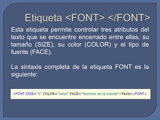 Esta etiqueta permite controlar tres atributos del
texto que se encuentre encerrado entre ellas, su
tamaño (SIZE), su color (COLOR) y el tipo de
fuente (FACE).

La sintaxis completa de la etiqueta FONT es la
siguiente:
 