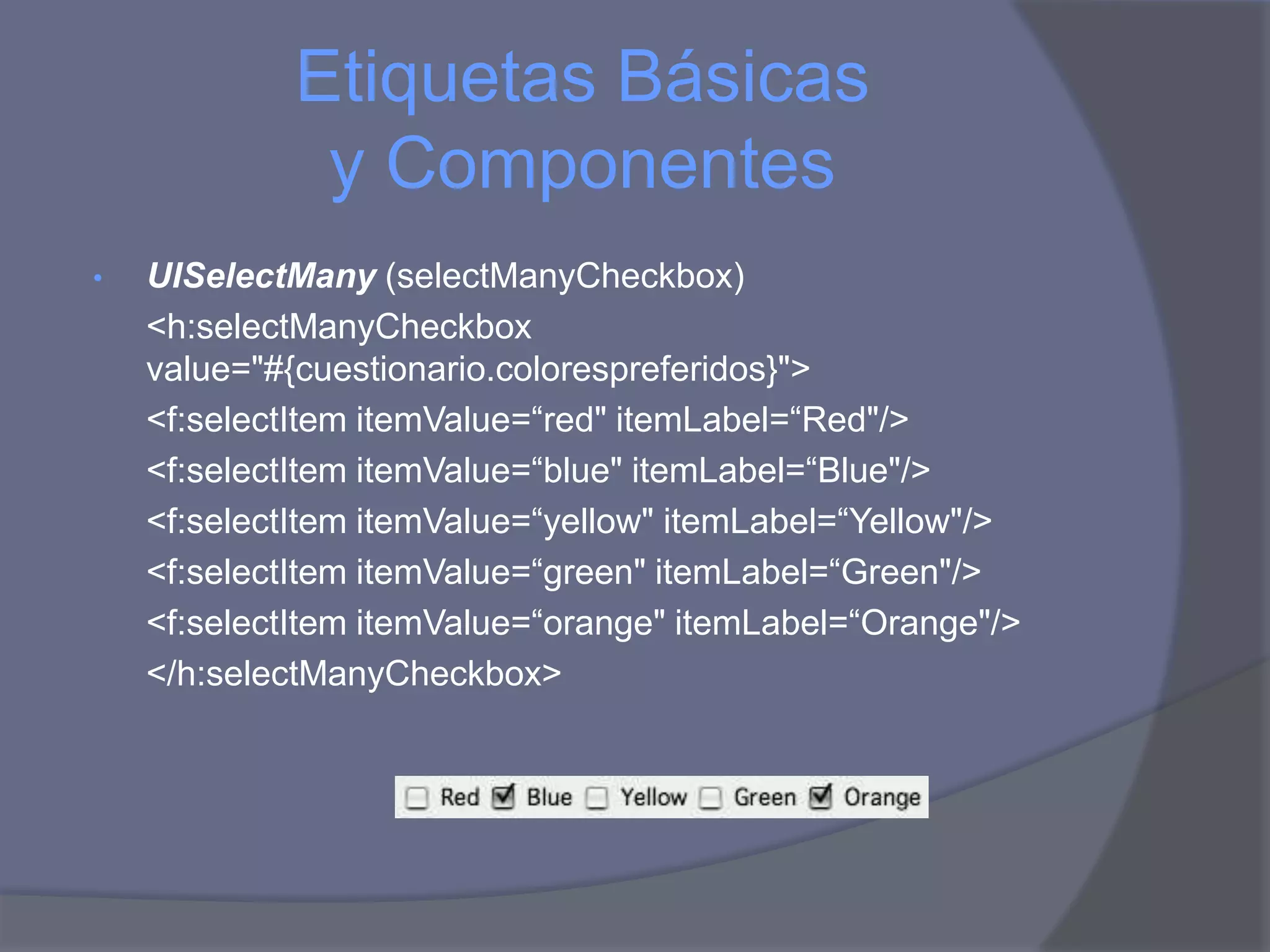 Etiquetas Básicas
              y Componentes
•   UISelectMany (selectManyCheckbox)
    <h:selectManyCheckbox
    value="#{cuestionario.colorespreferidos}">
    <f:selectItem itemValue=“red" itemLabel=“Red"/>
    <f:selectItem itemValue=“blue" itemLabel=“Blue"/>
    <f:selectItem itemValue=“yellow" itemLabel=“Yellow"/>
    <f:selectItem itemValue=“green" itemLabel=“Green"/>
    <f:selectItem itemValue=“orange" itemLabel=“Orange"/>
    </h:selectManyCheckbox>
 