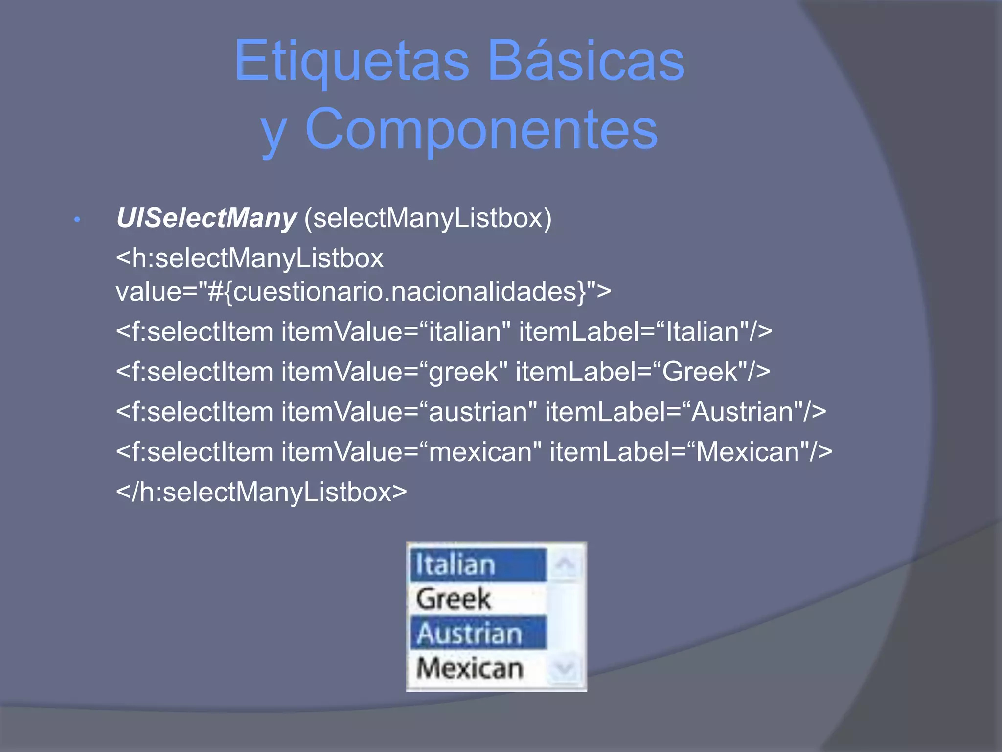 Etiquetas Básicas
              y Componentes
•   UISelectMany (selectManyListbox)
    <h:selectManyListbox
    value="#{cuestionario.nacionalidades}">
    <f:selectItem itemValue=“italian" itemLabel=“Italian"/>
    <f:selectItem itemValue=“greek" itemLabel=“Greek"/>
    <f:selectItem itemValue=“austrian" itemLabel=“Austrian"/>
    <f:selectItem itemValue=“mexican" itemLabel=“Mexican"/>
    </h:selectManyListbox>
 
