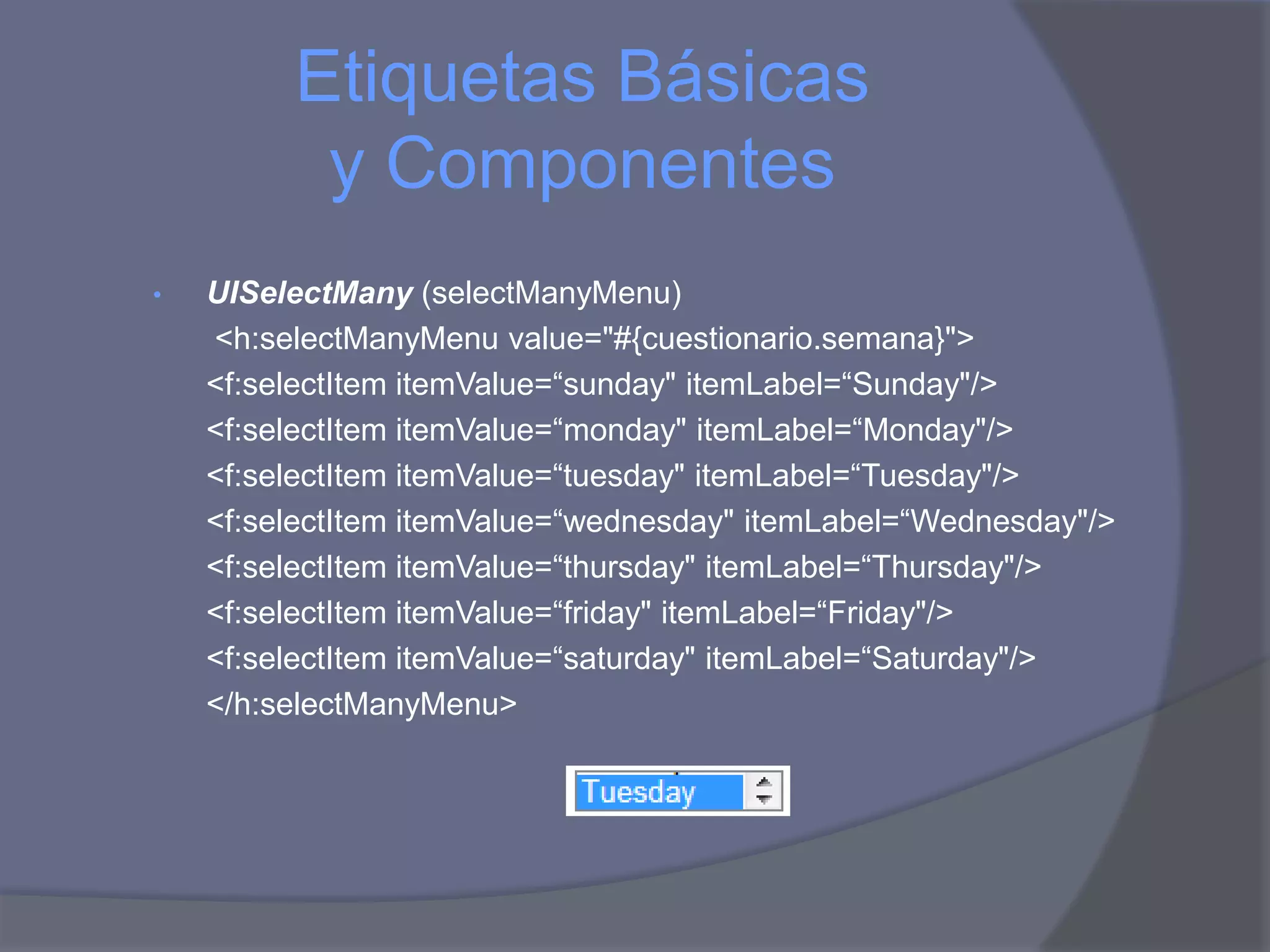 Etiquetas Básicas
          y Componentes
•   UISelectMany (selectManyMenu)
    <h:selectManyMenu value="#{cuestionario.semana}">
    <f:selectItem itemValue=“sunday" itemLabel=“Sunday"/>
    <f:selectItem itemValue=“monday" itemLabel=“Monday"/>
    <f:selectItem itemValue=“tuesday" itemLabel=“Tuesday"/>
    <f:selectItem itemValue=“wednesday" itemLabel=“Wednesday"/>
    <f:selectItem itemValue=“thursday" itemLabel=“Thursday"/>
    <f:selectItem itemValue=“friday" itemLabel=“Friday"/>
    <f:selectItem itemValue=“saturday" itemLabel=“Saturday"/>
    </h:selectManyMenu>
 