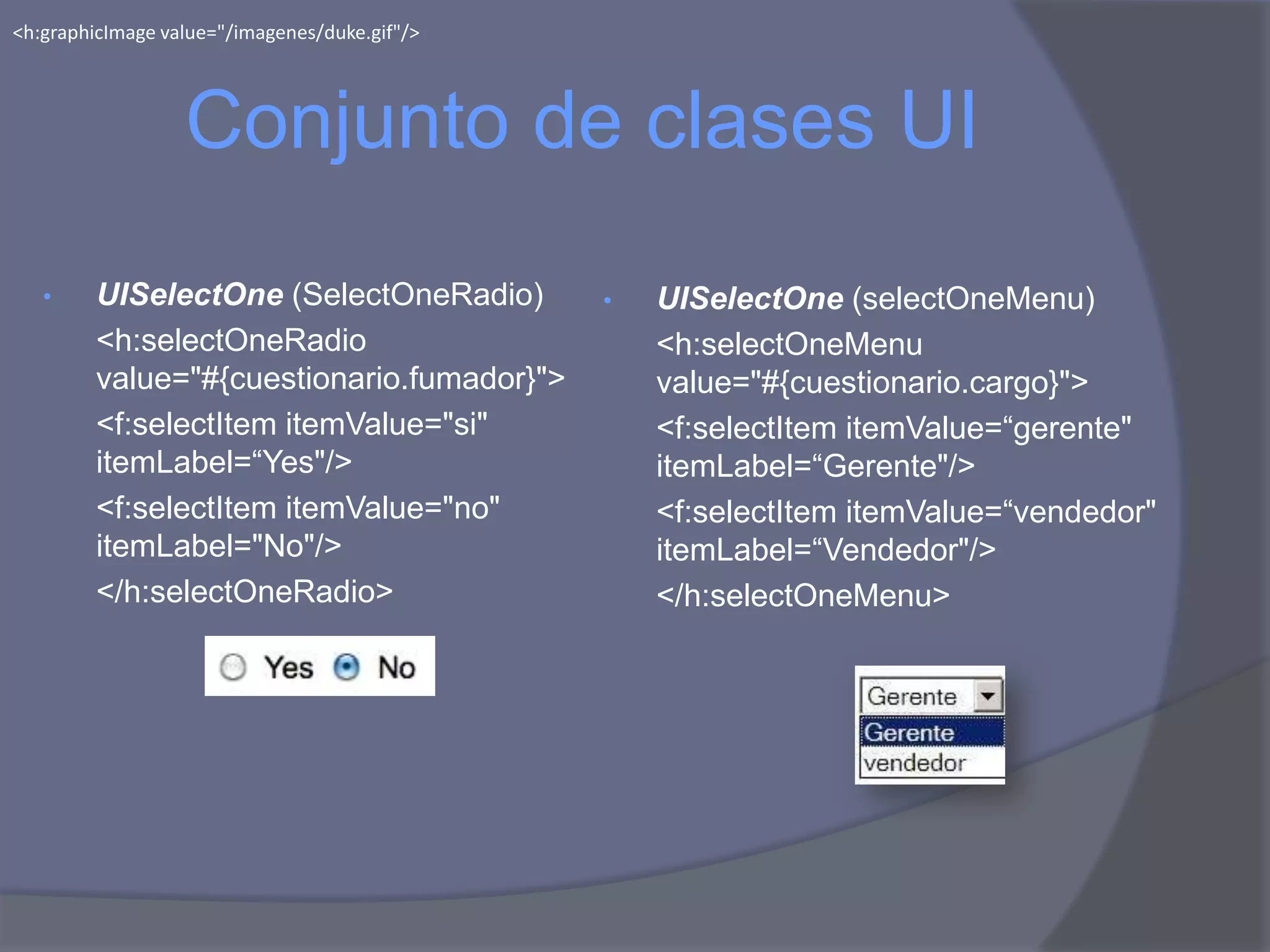<h:graphicImage value="/imagenes/duke.gif"/>




                  Conjunto de clases UI
   •     UISelectOne (SelectOneRadio)          •   UISelectOne (selectOneMenu)
         <h:selectOneRadio                         <h:selectOneMenu
         value="#{cuestionario.fumador}">          value="#{cuestionario.cargo}">
         <f:selectItem itemValue="si"              <f:selectItem itemValue=“gerente"
         itemLabel=“Yes"/>                         itemLabel=“Gerente"/>
         <f:selectItem itemValue="no"              <f:selectItem itemValue=“vendedor"
         itemLabel="No"/>                          itemLabel=“Vendedor"/>
         </h:selectOneRadio>                       </h:selectOneMenu>
 