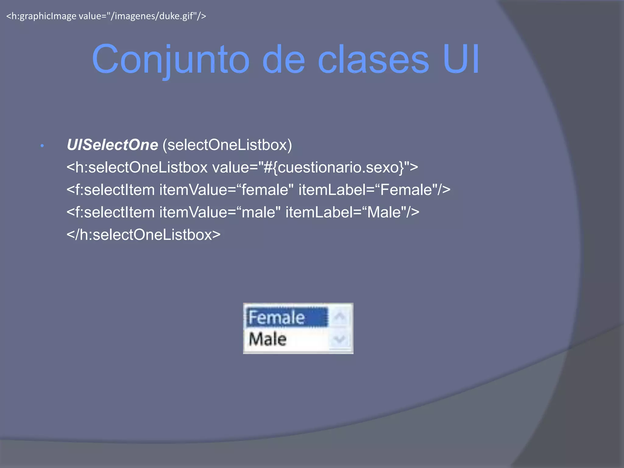 <h:graphicImage value="/imagenes/duke.gif"/>




                  Conjunto de clases UI
       •     UISelectOne (selectOneListbox)
             <h:selectOneListbox value="#{cuestionario.sexo}">
             <f:selectItem itemValue=“female" itemLabel=“Female"/>
             <f:selectItem itemValue=“male" itemLabel=“Male"/>
             </h:selectOneListbox>
 